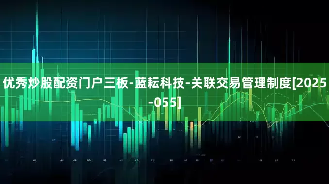 优秀炒股配资门户三板-蓝耘科技-关联交易管理制度[2025-055]