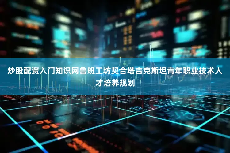 炒股配资入门知识网鲁班工坊契合塔吉克斯坦青年职业技术人才培养规划