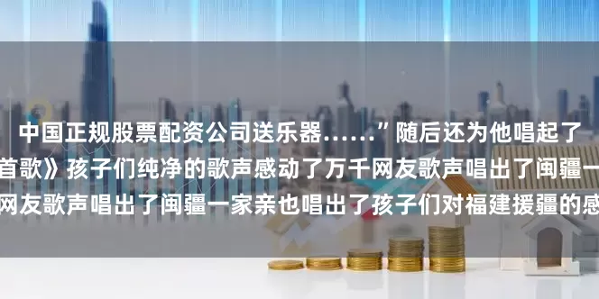 中国正规股票配资公司送乐器……”随后还为他唱起了一首闽南歌《厦门亲像一首歌》孩子们纯净的歌声感动了万千网友歌声唱出了闽疆一家亲也唱出了孩子们对福建援疆的感谢之情