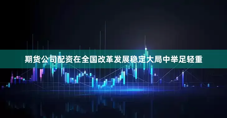 期货公司配资在全国改革发展稳定大局中举足轻重