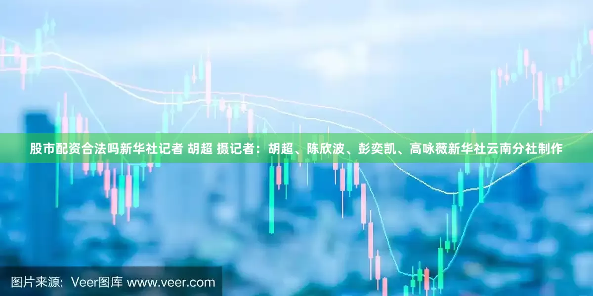 股市配资合法吗新华社记者 胡超 摄　　记者：胡超、陈欣波、彭奕凯、高咏薇　　新华社云南分社制作