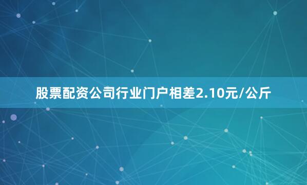 股票配资公司行业门户相差2.10元/公斤