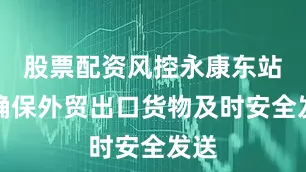 股票配资风控永康东站为确保外贸出口货物及时安全发送