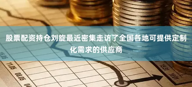 股票配资持仓刘旋最近密集走访了全国各地可提供定制化需求的供应商