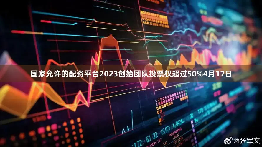 国家允许的配资平台2023创始团队投票权超过50%4月17日