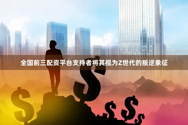 全国前三配资平台支持者将其视为Z世代的叛逆象征