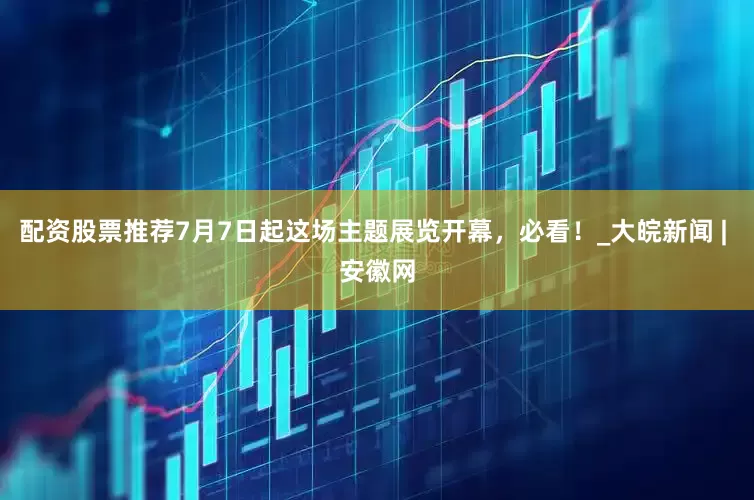 配资股票推荐7月7日起这场主题展览开幕，必看！_大皖新闻 | 安徽网
