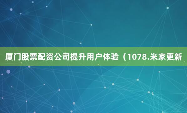 厦门股票配资公司提升用户体验（1078.米家更新