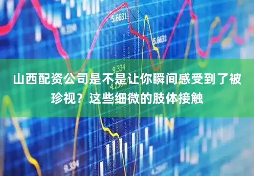 山西配资公司是不是让你瞬间感受到了被珍视？这些细微的肢体接触