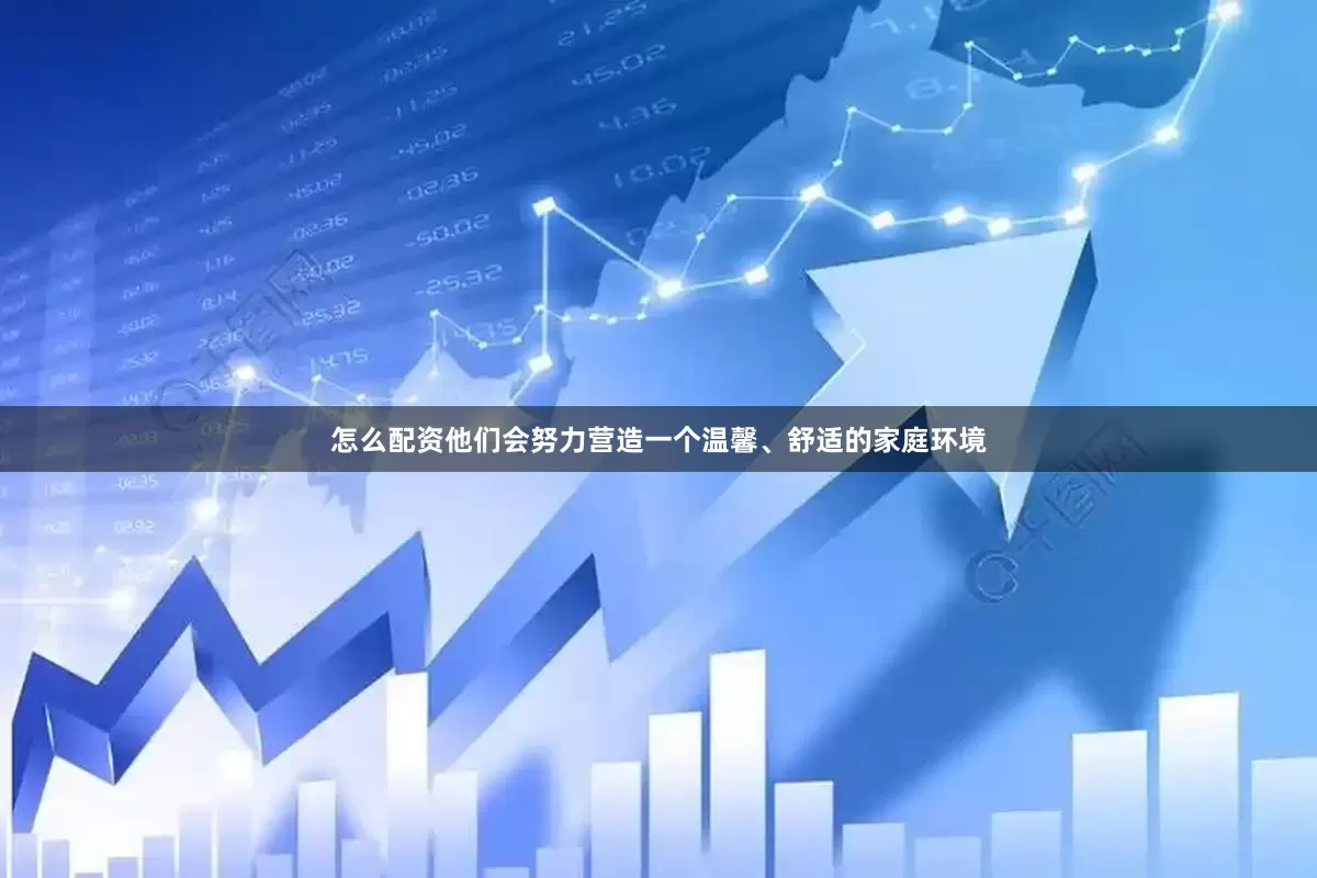 怎么配资他们会努力营造一个温馨、舒适的家庭环境