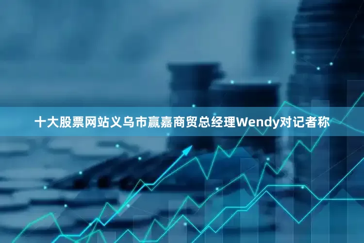 十大股票网站义乌市赢嘉商贸总经理Wendy对记者称