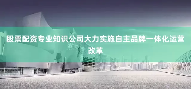 股票配资专业知识公司大力实施自主品牌一体化运营改革