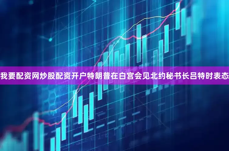 我要配资网炒股配资开户特朗普在白宫会见北约秘书长吕特时表态
