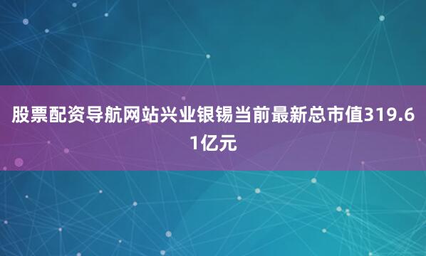 股票配资导航网站兴业银锡当前最新总市值319.61亿元