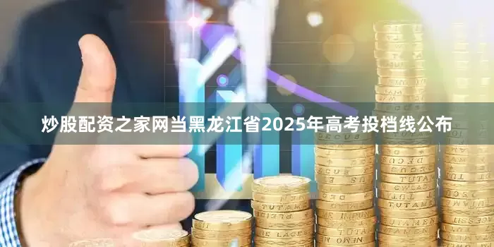 炒股配资之家网当黑龙江省2025年高考投档线公布