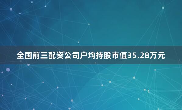 全国前三配资公司户均持股市值35.28万元