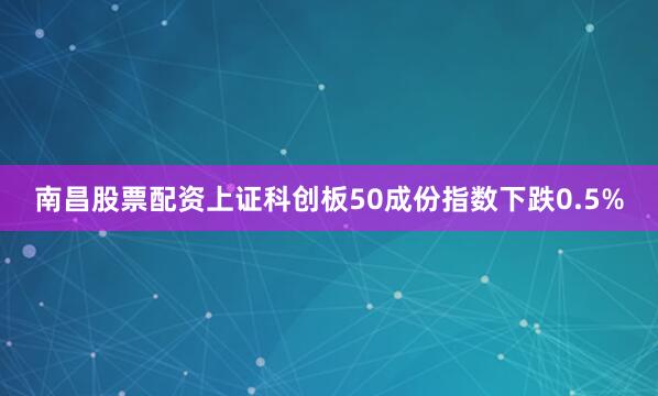 南昌股票配资上证科创板50成份指数下跌0.5%