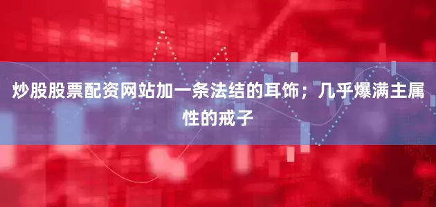 炒股股票配资网站加一条法结的耳饰；几乎爆满主属性的戒子