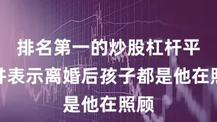 排名第一的炒股杠杆平台并表示离婚后孩子都是他在照顾