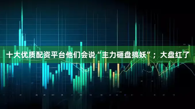 十大优质配资平台他们会说“主力砸盘搞妖”；大盘红了