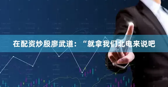 在配资炒股廖武道：“就拿我们北电来说吧