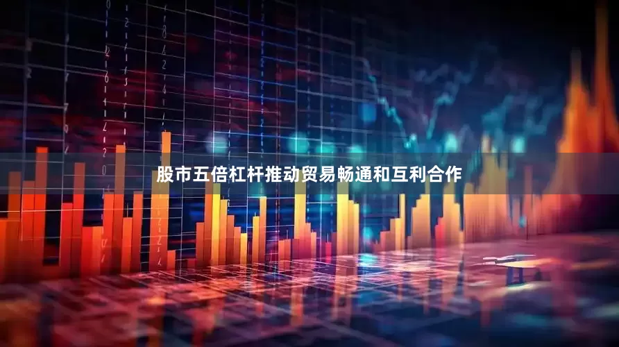 股市五倍杠杆推动贸易畅通和互利合作