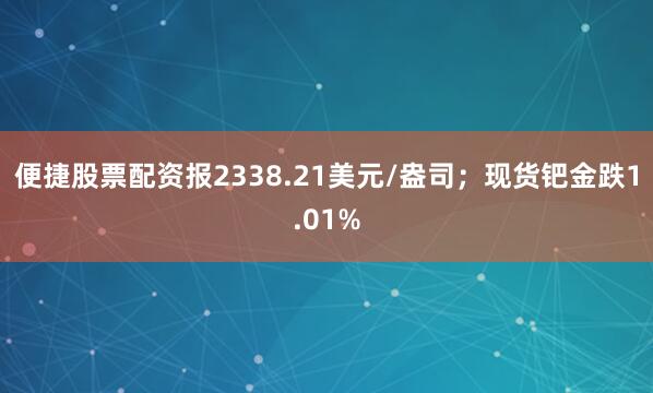 便捷股票配资报2338.21美元/盎司；现货钯金跌1.01%