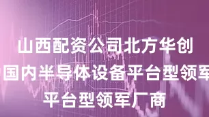 山西配资公司北方华创——为国内半导体设备平台型领军厂商