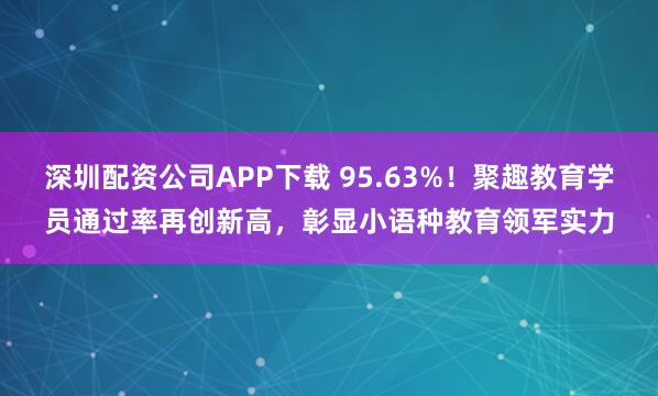 深圳配资公司APP下载 95.63%！聚趣教育学员通过率再创新高，彰显小语种教育领军实力