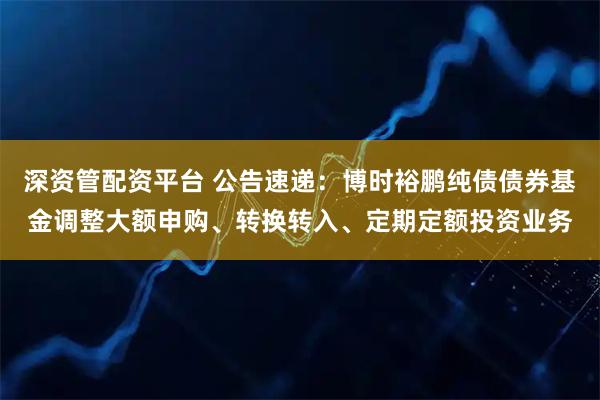 深资管配资平台 公告速递：博时裕鹏纯债债券基金调整大额申购、转换转入、定期定额投资业务