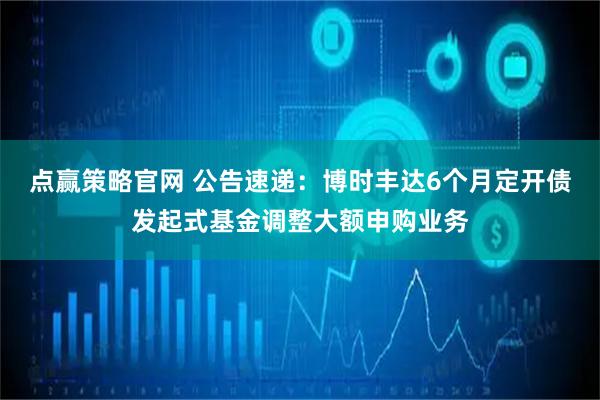 点赢策略官网 公告速递：博时丰达6个月定开债发起式基金调整大额申购业务