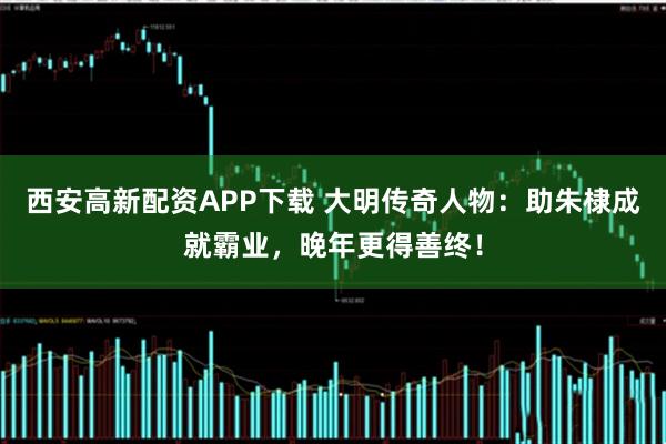 西安高新配资APP下载 大明传奇人物：助朱棣成就霸业，晚年更得善终！