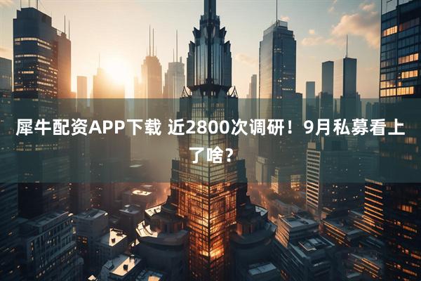犀牛配资APP下载 近2800次调研！9月私募看上了啥？