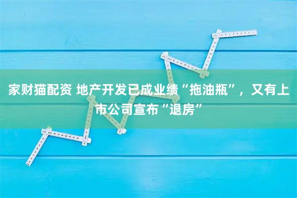 家财猫配资 地产开发已成业绩“拖油瓶”，又有上市公司宣布“退房”