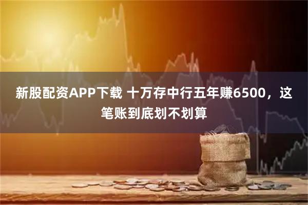 新股配资APP下载 十万存中行五年赚6500，这笔账到底划不划算