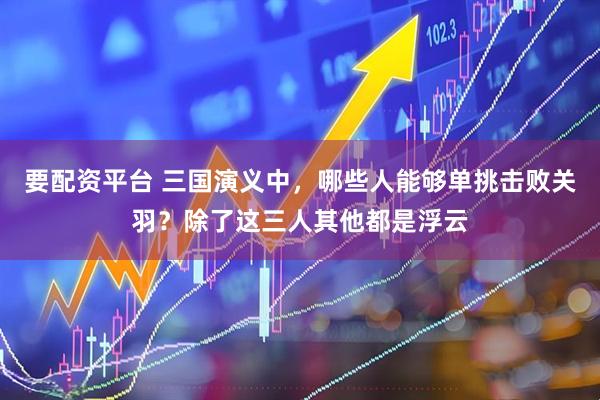 要配资平台 三国演义中，哪些人能够单挑击败关羽？除了这三人其他都是浮云