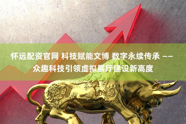 怀远配资官网 科技赋能文博 数字永续传承 —— 众趣科技引领虚拟展厅建设新高度