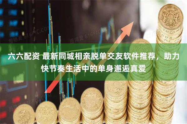 六六配资 最新同城相亲脱单交友软件推荐，助力快节奏生活中的单身邂逅真爱