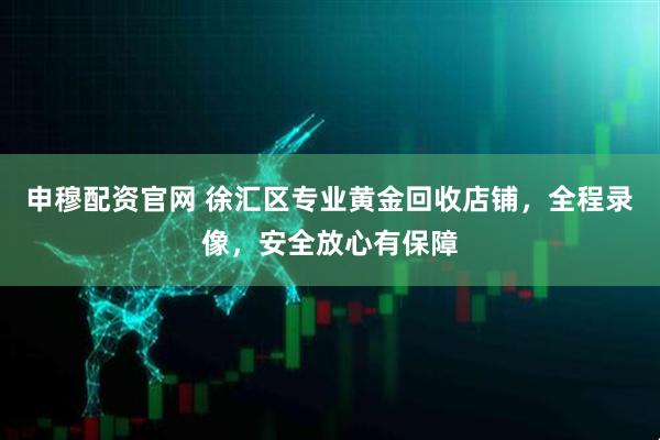 申穆配资官网 徐汇区专业黄金回收店铺，全程录像，安全放心有保障
