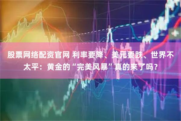 股票网络配资官网 利率要降、美元要跌、世界不太平：黄金的“完美风暴”真的来了吗？