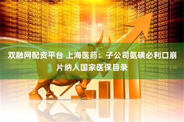 双融网配资平台 上海医药：子公司氨磺必利口崩片纳入国家医保目录