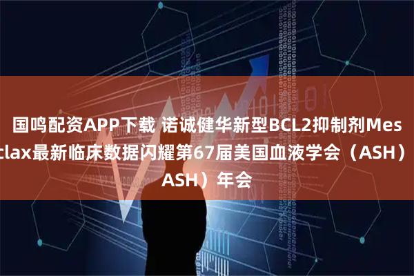 国鸣配资APP下载 诺诚健华新型BCL2抑制剂Mesutoclax最新临床数据闪耀第67届美国血液学会（ASH）年会