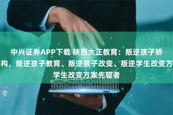 中兴证券APP下载 陕西大正教育：叛逆孩子矫正专业机构，叛逆孩子教育、叛逆孩子改变、叛逆学生改变方案先驱者