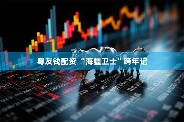 粤友钱配资 “海疆卫士”跨年记