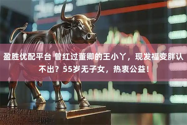 盈胜优配平台 曾红过董卿的王小丫，现发福变胖认不出？55岁无子女，热衷公益！