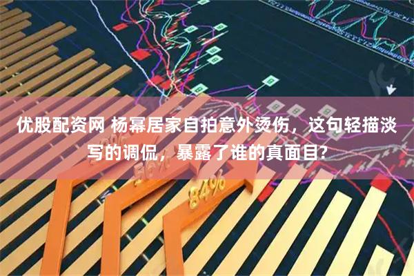 优股配资网 杨幂居家自拍意外烫伤，这句轻描淡写的调侃，暴露了谁的真面目?