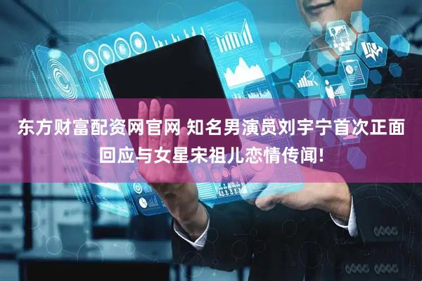 东方财富配资网官网 知名男演员刘宇宁首次正面回应与女星宋祖儿恋情传闻!
