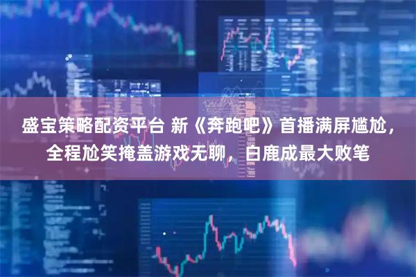 盛宝策略配资平台 新《奔跑吧》首播满屏尴尬，全程尬笑掩盖游戏无聊，白鹿成最大败笔