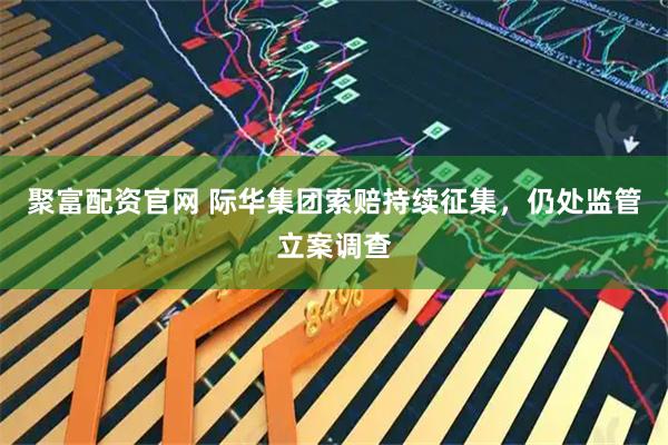 聚富配资官网 际华集团索赔持续征集，仍处监管立案调查