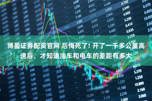 博盈证券配资官网 后悔死了! 开了一千多公里高速后，才知道油车和电车的差距有多大